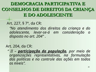 20
20
Art. 227, § 7º, da CR:
“No atendimento dos direitos da criança e do
adolescente, levar-se-á em consideração o
disposto no art. 204” .
Art. 204, da CR:
“ II – participação da população, por meio de
organizações representativas, na formulação
das políticas e no controle das ações em todos
os níveis”.
DEMOCRACIA PARTICIPATIVA E
DEMOCRACIA PARTICIPATIVA E
CONSELHOS DE DIREITOS DA CRIANÇA
CONSELHOS DE DIREITOS DA CRIANÇA
E DO ADOLESCENTE
E DO ADOLESCENTE
 
