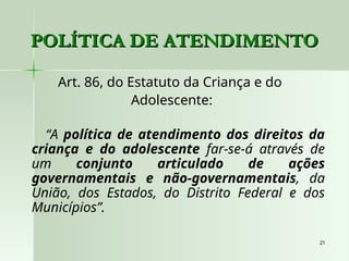 21
21
POLÍTICA DE ATENDIMENTO
POLÍTICA DE ATENDIMENTO
Art. 86, do Estatuto da Criança e do
Adolescente:
“A política de atendimento dos direitos da
criança e do adolescente far-se-á através de
um conjunto articulado de ações
governamentais e não-governamentais, da
União, dos Estados, do Distrito Federal e dos
Municípios”.
 