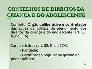 22
22
CONSELHOS DE DIREITOS DA
CONSELHOS DE DIREITOS DA
CRIANÇA E DO ADOLESCENTE
CRIANÇA E DO ADOLESCENTE
 Conceito: Órgão deliberativo e controlador
das ações da política de atendimento dos
direitos da criança e do adolescente (art. 88,
II, do ECA).
 Características (art. 88, II, do ECA):
- Paridade;
- Participação popular na gestão do
poder público.
 