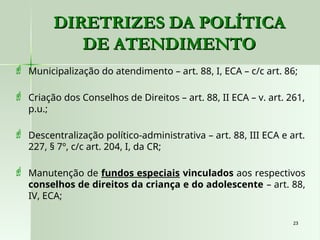 23
23
DIRETRIZES DA POLÍTICA
DIRETRIZES DA POLÍTICA
DE ATENDIMENTO
DE ATENDIMENTO
 Municipalização do atendimento – art. 88, I, ECA – c/c art. 86;
 Criação dos Conselhos de Direitos – art. 88, II ECA – v. art. 261,
p.u.;
 Descentralização político-administrativa – art. 88, III ECA e art.
227, § 7º, c/c art. 204, I, da CR;
 Manutenção de fundos especiais vinculados aos respectivos
conselhos de direitos da criança e do adolescente – art. 88,
IV, ECA;
 