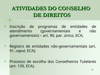 24
24
ATIVIDADES DO CONSELHO
ATIVIDADES DO CONSELHO
DE DIREITOS
DE DIREITOS
 Inscrição de programas de entidades de
atendimento (governamentais e não
governamentais) – art. 90, par. único, ECA;
 Registro de entidades não-governamentais (art.
91, caput, ECA);
 Processo de escolha dos Conselheiros Tutelares
(art. 139, ECA).
 
