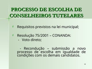 25
25
PROCESSO DE ESCOLHA DE
PROCESSO DE ESCOLHA DE
CONSELHEIROS TUTELARES
CONSELHEIROS TUTELARES
 Requisitos previstos na lei municipal;
 Resolução 75/2001 – CONANDA:
- Voto direto;
- Recondução – submissão a novo
processo de escolha em igualdade de
condições com os demais candidatos.
 