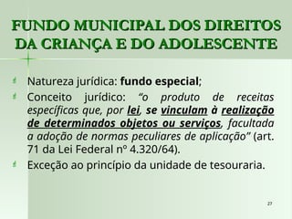 27
27
 Natureza jurídica: fundo especial;
 Conceito jurídico: “o produto de receitas
específicas que, por lei, se vinculam à realização
de determinados objetos ou serviços, facultada
a adoção de normas peculiares de aplicação” (art.
71 da Lei Federal nº 4.320/64).
 Exceção ao princípio da unidade de tesouraria.
FUNDO MUNICIPAL DOS DIREITOS
FUNDO MUNICIPAL DOS DIREITOS
DA CRIANÇA E DO ADOLESCENTE
DA CRIANÇA E DO ADOLESCENTE
 