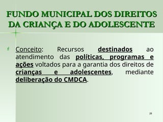 28
28
 Conceito: Recursos destinados ao
atendimento das políticas, programas e
ações voltados para a garantia dos direitos de
crianças e adolescentes, mediante
deliberação do CMDCA.
FUNDO MUNICIPAL DOS DIREITOS
FUNDO MUNICIPAL DOS DIREITOS
DA CRIANÇA E DO ADOLESCENTE
DA CRIANÇA E DO ADOLESCENTE
 