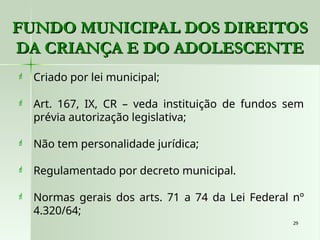 29
29
 Criado por lei municipal;
 Art. 167, IX, CR – veda instituição de fundos sem
prévia autorização legislativa;
 Não tem personalidade jurídica;
 Regulamentado por decreto municipal.
 Normas gerais dos arts. 71 a 74 da Lei Federal nº
4.320/64;
FUNDO MUNICIPAL DOS DIREITOS
FUNDO MUNICIPAL DOS DIREITOS
DA CRIANÇA E DO ADOLESCENTE
DA CRIANÇA E DO ADOLESCENTE
 