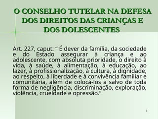 3
3
O CONSELHO TUTELAR NA DEFESA
O CONSELHO TUTELAR NA DEFESA
DOS DIREITOS DAS CRIANÇAS E
DOS DIREITOS DAS CRIANÇAS E
DOS DOLESCENTES
DOS DOLESCENTES
Art. 227, caput: “ É dever da família, da sociedade
e do Estado assegurar à criança e ao
adolescente, com absoluta prioridade, o direito à
vida, à saúde, à alimentação, à educação, ao
lazer, à profissionalização, à cultura, à dignidade,
ao respeito, à liberdade e à convivência familiar e
comunitária, além de colocá-los a salvo de toda
forma de negligência, discriminação, exploração,
violência, crueldade e opressão.”
 