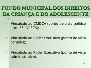 30
30
 Vinculado ao CMDCA (ponto de vista político
- art. 88, IV, ECA);
 Vinculado ao Poder Executivo (ponto de vista
contábil);
 Vinculado ao Poder Executivo (ponto de vista
administrativo).
FUNDO MUNICIPAL DOS DIREITOS
FUNDO MUNICIPAL DOS DIREITOS
DA CRIANÇA E DO ADOLESCENTE
DA CRIANÇA E DO ADOLESCENTE
 