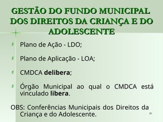 31
31
 Plano de Ação - LDO;
 Plano de Aplicação - LOA;
 CMDCA delibera;
 Órgão Municipal ao qual o CMDCA está
vinculado libera.
OBS: Conferências Municipais dos Direitos da
Criança e do Adolescente.
GESTÃO DO FUNDO MUNICIPAL
GESTÃO DO FUNDO MUNICIPAL
DOS DIREITOS DA CRIANÇA E DO
DOS DIREITOS DA CRIANÇA E DO
ADOLESCENTE
ADOLESCENTE
 