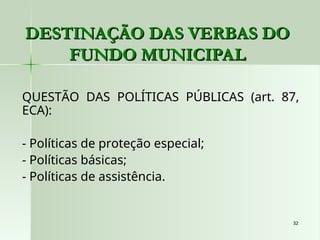 32
32
QUESTÃO DAS POLÍTICAS PÚBLICAS (art. 87,
ECA):
- Políticas de proteção especial;
- Políticas básicas;
- Políticas de assistência.
DESTINAÇÃO DAS VERBAS DO
DESTINAÇÃO DAS VERBAS DO
FUNDO MUNICIPAL
FUNDO MUNICIPAL
 