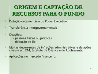 33
33
 Dotação orçamentária do Poder Executivo;
 Transferência intergovernamental;
 Doações:
- pessoas físicas ou jurídicas;
- dedução do IR;
 Multas decorrentes de infrações administrativas e de ações
cíveis – art. 214, Estatuto da Criança e do Adolescente;
 Aplicações no mercado financeiro.
ORIGEM E CAPTAÇÃO DE
ORIGEM E CAPTAÇÃO DE
RECURSOS PARA O FUNDO
RECURSOS PARA O FUNDO
 