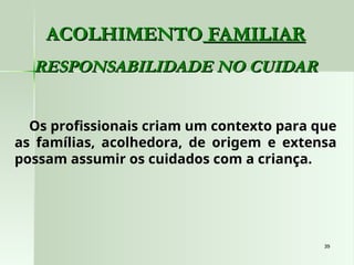 39
39
ACOLHIMENTO
ACOLHIMENTO FAMILIAR
FAMILIAR
RESPONSABILIDADE NO CUIDAR
RESPONSABILIDADE NO CUIDAR
Os profissionais criam um contexto para que
as famílias, acolhedora, de origem e extensa
possam assumir os cuidados com a criança.
 