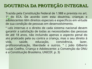 4
4
DOUTRINA DA PROTEÇÃO INTEGRAL
DOUTRINA DA PROTEÇÃO INTEGRAL
Trazida pela Constituição Federal de 1.988 e prevista no art.
1º do ECA. De acordo com esta doutrina, crianças e
adolescentes têm direitos especiais e específicos em virtude
de sua condição de pessoas em desenvolvimento.
“ Leis internas e o direito de cada sistema nacional devem
garantir a satisfação de todas as necessidades das pessoas
de até 18 anos, não incluindo apenas o aspecto penal do
ato praticado pela ou contra a criança, mas o seu direito à
vida, saúde, educação, convivência, lazer,
profissionalização, liberdade e outros. ” ( João Gilberto
Lucas Coelho, Criança e Adolescente: a Convenção da ONU
e a Constituição Brasileira, UNICEF, p. 3)
 