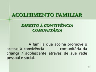 42
42
ACOLHIMENTO FAMILIAR
ACOLHIMENTO FAMILIAR
DIREITO À CONVIVÊNCIA
DIREITO À CONVIVÊNCIA
COMUNITÁRIA
COMUNITÁRIA
A família que acolhe promove o
acesso à convivência comunitária da
criança / adolescente através de sua rede
pessoal e social.
 