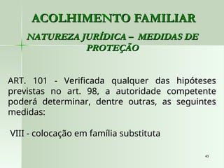 43
43
ACOLHIMENTO FAMILIAR
ACOLHIMENTO FAMILIAR
NATUREZA JURÍDICA – MEDIDAS DE
NATUREZA JURÍDICA – MEDIDAS DE
PROTEÇÃO
PROTEÇÃO
ART. 101 - Verificada qualquer das hipóteses
previstas no art. 98, a autoridade competente
poderá determinar, dentre outras, as seguintes
medidas:
VIII - colocação em família substituta
 