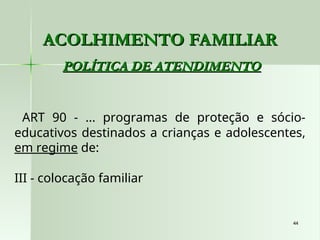 44
44
ACOLHIMENTO FAMILIAR
ACOLHIMENTO FAMILIAR
POLÍTICA DE ATENDIMENTO
POLÍTICA DE ATENDIMENTO
ART 90 - ... programas de proteção e sócio-
educativos destinados a crianças e adolescentes,
em regime de:
III - colocação familiar
 