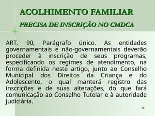 45
45
ACOLHIMENTO FAMILIAR
ACOLHIMENTO FAMILIAR
PRECISA DE INSCRIÇÃO NO CMDCA
PRECISA DE INSCRIÇÃO NO CMDCA
ART. 90, Parágrafo único. As entidades
governamentais e não-governamentais deverão
proceder à inscrição de seus programas,
especificando os regimes de atendimento, na
forma definida neste artigo, junto ao Conselho
Municipal dos Direitos da Criança e do
Adolescente, o qual manterá registro das
inscrições e de suas alterações, do que fará
comunicação ao Conselho Tutelar e à autoridade
judiciária.
 