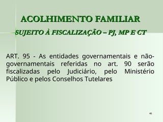 46
46
ACOLHIMENTO FAMILIAR
ACOLHIMENTO FAMILIAR
SUJEITO À FISCALIZAÇÃO – PJ, MP E CT
SUJEITO À FISCALIZAÇÃO – PJ, MP E CT
ART. 95 - As entidades governamentais e não-
governamentais referidas no art. 90 serão
fiscalizadas pelo Judiciário, pelo Ministério
Público e pelos Conselhos Tutelares
 