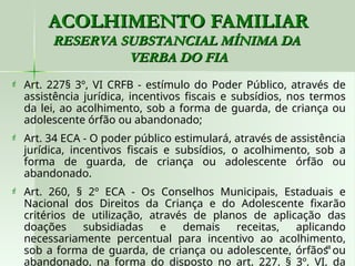 48
48
ACOLHIMENTO FAMILIAR
ACOLHIMENTO FAMILIAR
RESERVA SUBSTANCIAL MÍNIMA DA
RESERVA SUBSTANCIAL MÍNIMA DA
VERBA DO FIA
VERBA DO FIA
 Art. 227§ 3º, VI CRFB - estímulo do Poder Público, através de
assistência jurídica, incentivos fiscais e subsídios, nos termos
da lei, ao acolhimento, sob a forma de guarda, de criança ou
adolescente órfão ou abandonado;
 Art. 34 ECA - O poder público estimulará, através de assistência
jurídica, incentivos fiscais e subsídios, o acolhimento, sob a
forma de guarda, de criança ou adolescente órfão ou
abandonado.
 Art. 260, § 2º ECA - Os Conselhos Municipais, Estaduais e
Nacional dos Direitos da Criança e do Adolescente fixarão
critérios de utilização, através de planos de aplicação das
doações subsidiadas e demais receitas, aplicando
necessariamente percentual para incentivo ao acolhimento,
sob a forma de guarda, de criança ou adolescente, órfãos ou
abandonado, na forma do disposto no art. 227, § 3º, VI, da
 