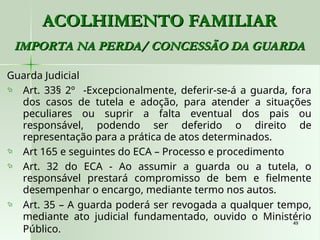 49
49
ACOLHIMENTO FAMILIAR
ACOLHIMENTO FAMILIAR
IMPORTA NA PERDA/ CONCESSÃO DA GUARDA
IMPORTA NA PERDA/ CONCESSÃO DA GUARDA
Guarda Judicial
 Art. 33§ 2º -Excepcionalmente, deferir-se-á a guarda, fora
dos casos de tutela e adoção, para atender a situações
peculiares ou suprir a falta eventual dos pais ou
responsável, podendo ser deferido o direito de
representação para a prática de atos determinados.
 Art 165 e seguintes do ECA – Processo e procedimento
 Art. 32 do ECA - Ao assumir a guarda ou a tutela, o
responsável prestará compromisso de bem e fielmente
desempenhar o encargo, mediante termo nos autos.
 Art. 35 – A guarda poderá ser revogada a qualquer tempo,
mediante ato judicial fundamentado, ouvido o Ministério
Público.
 