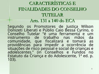 5
5
CARACTERÍSTICAS E
CARACTERÍSTICAS E
FINALIDADES DO CONSELHO
FINALIDADES DO CONSELHO
TUTELAR
TUTELAR
Arts. 131 a 140 do ECA
Arts. 131 a 140 do ECA
Segundo os Promotores de Justiça Wilson
Donizeti Liberati e Públio Caio Bessa Cyrino, o
Conselho Tutelar “é uma ferramenta e um
instrumento de trabalho nas mãos da
comunidade, que fiscalizará e tomará as
providências para impedir a ocorrência de
situações de risco pessoal e social de crianças e
adolescentes.” (in Conselhos e Fundos no
Estatuto da Criança e do Adolescente, 1ª ed. p.
103).
 