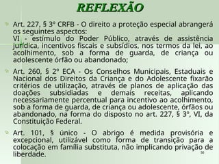 50
50
REFLEXÃO
REFLEXÃO
 Art. 227, § 3º CRFB - O direito a proteção especial abrangerá
os seguintes aspectos:
VI - estímulo do Poder Público, através de assistência
jurídica, incentivos fiscais e subsídios, nos termos da lei, ao
acolhimento, sob a forma de guarda, de criança ou
adolescente órfão ou abandonado;
 Art. 260, § 2º ECA - Os Conselhos Municipais, Estaduais e
Nacional dos Direitos da Criança e do Adolescente fixarão
critérios de utilização, através de planos de aplicação das
doações subsidiadas e demais receitas, aplicando
necessariamente percentual para incentivo ao acolhimento,
sob a forma de guarda, de criança ou adolescente, órfãos ou
abandonado, na forma do disposto no art. 227, § 3º, VI, da
Constituição Federal.
 Art. 101, § único - O abrigo é medida provisória e
excepcional, utilizável como forma de transição para a
colocação em família substituta, não implicando privação de
liberdade.
 