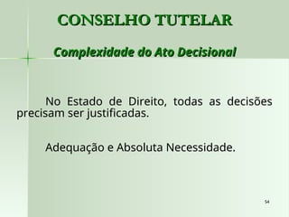 54
54
CONSELHO TUTELAR
CONSELHO TUTELAR
Complexidade do Ato Decisional
Complexidade do Ato Decisional
No Estado de Direito, todas as decisões
precisam ser justificadas.
Adequação e Absoluta Necessidade.
 