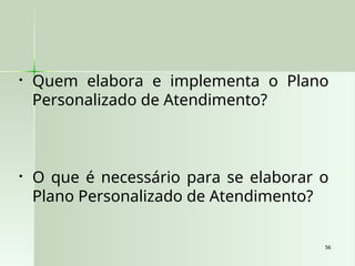 56
56
• Quem elabora e implementa o Plano
Personalizado de Atendimento?
• O que é necessário para se elaborar o
Plano Personalizado de Atendimento?
 