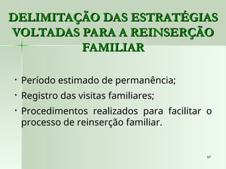 57
57
DELIMITAÇÃO DAS ESTRATÉGIAS
DELIMITAÇÃO DAS ESTRATÉGIAS
VOLTADAS PARA A REINSERÇÃO
VOLTADAS PARA A REINSERÇÃO
FAMILIAR
FAMILIAR
• Período estimado de permanência;
• Registro das visitas familiares;
• Procedimentos realizados para facilitar o
processo de reinserção familiar.
 