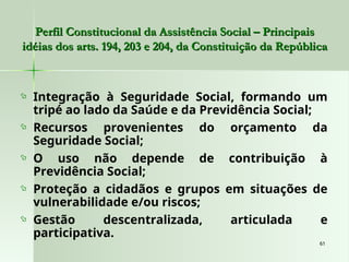 61
61
 Integração à Seguridade Social, formando um
tripé ao lado da Saúde e da Previdência Social;
 Recursos provenientes do orçamento da
Seguridade Social;
 O uso não depende de contribuição à
Previdência Social;
 Proteção a cidadãos e grupos em situações de
vulnerabilidade e/ou riscos;
 Gestão descentralizada, articulada e
participativa.
Perfil Constitucional da Assistência Social – Principais
Perfil Constitucional da Assistência Social – Principais
idéias dos arts. 194, 203 e 204, da Constituição da República
idéias dos arts. 194, 203 e 204, da Constituição da República
 