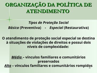 63
63
ORGANIZAÇÃO DA POLÍTICA DE
ORGANIZAÇÃO DA POLÍTICA DE
ATENDIMENTO
ATENDIMENTO
Tipos de Proteção Social
Básica (Preventiva) - Especial (Restaurativa)
O atendimento de proteção social especial se destina
à situações de violações de direitos e possui dois
níveis de complexidade:
Média – vínculos familiares e comunitários
preservados
Alta – vínculos familiares e comunitários rompidos
 