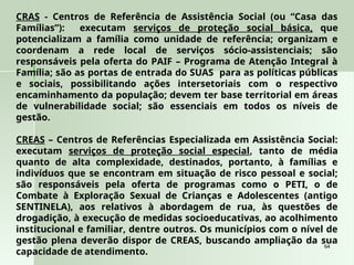 64
64
CRAS - Centros de Referência de Assistência Social (ou “Casa das
Famílias”): executam serviços de proteção social básica, que
potencializam a família como unidade de referência; organizam e
coordenam a rede local de serviços sócio-assistenciais; são
responsáveis pela oferta do PAIF – Programa de Atenção Integral à
Família; são as portas de entrada do SUAS para as políticas públicas
e sociais, possibilitando ações intersetoriais com o respectivo
encaminhamento da população; devem ter base territorial em áreas
de vulnerabilidade social; são essenciais em todos os níveis de
gestão.
CREAS – Centros de Referências Especializada em Assistência Social:
executam serviços de proteção social especial, tanto de média
quanto de alta complexidade, destinados, portanto, à famílias e
indivíduos que se encontram em situação de risco pessoal e social;
são responsáveis pela oferta de programas como o PETI, o de
Combate à Exploração Sexual de Crianças e Adolescentes (antigo
SENTINELA), aos relativos à abordagem de rua, às questões de
drogadição, à execução de medidas socioeducativas, ao acolhimento
institucional e familiar, dentre outros. Os municípios com o nível de
gestão plena deverão dispor de CREAS, buscando ampliação da sua
capacidade de atendimento.
 