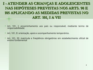 8
8
I - ATENDER AS CRIANÇAS E ADOLESCENTES
I - ATENDER AS CRIANÇAS E ADOLESCENTES
NAS HIPÓTESES PREVISTAS NOS ARTS. 98 E
NAS HIPÓTESES PREVISTAS NOS ARTS. 98 E
105 APLICANDO AS MEDIDAS PREVISTAS NO
105 APLICANDO AS MEDIDAS PREVISTAS NO
ART. 101, I A VII
ART. 101, I A VII
 Art. 101, I: encaminhamento aos pais ou responsável, mediante termo de
responsabilidade;
 Art. 101, II: orientação, apoio e acompanhamento temporários.
 Art. 101, III: matrícula e freqüência obrigatórias em estabelecimento oficial de
ensino fundamental
 