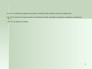 9
9
 Art. 101, IV: inclusão em programa comunitário ou oficial de auxílio à família, à criança e ao adolescente;
 Art. 101.VI: inclusão em programa oficial ou comunitário de auxílio, orientação e tratamento a alcoólatras e toxicômanos;
 - Art. 101, VII: abrigo em entidade.
 