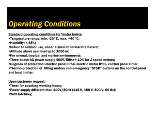 3. Условия на експлоатация
Operating Conditions
Standard operating conditions for Yantra hoists:
Temperature range: min. -25°C, max. +40°C;
Humidity: < 85%;
Indoor or outdoor use, under a shed at normal fire hazard;
Altitude above sea level up to 1000 m;
For normal, tropical and marine environments;
Three-phase AC power supply 400V/50Hz ± 10% for 2 speed motors;
Degrees of protection: electric panel IP54, electric motor IP55, control panel IP56;
Thermo-protection of lifting motors and emergency “STOP” buttons on the control panel
and load limiter;
Upon customer request:
Timer for counting working hours;
Power supply different than 400V/50Hz (415 V, 480 V, 500 V, 60 Hz);
With latchkey;
 
