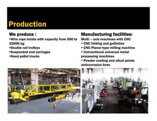 We produce :
Wire rope hoists with capacity from 500 to
32000 kg
Double rail trolleys
Suspended end carriages
Hand pallet trucks
Manufacturing facilities:
Multi – axis machines with CNC
 CNC folding and guillotine
 CNC Planer-type milling machine
 Conventional universal metal
processing machines
 Powder coating and alkyd paints
anticorrosion lines
1. Представяне на фирмата
Production
 