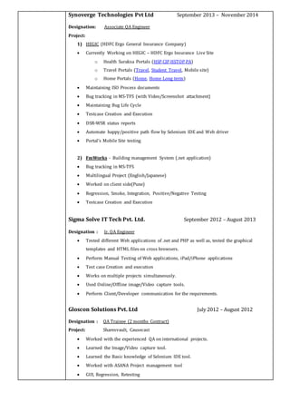 Synoverge Technologies Pvt Ltd September 2013 – November 2014
Designation: Associate QA Engineer
Project:
1) HEGIC (HDFC Ergo General Insurance Company)
 Currently Working on HEGIC – HDFC Ergo Insurance Live Site
o Health Suraksa Portals (HSP,CIP,HSTOP,PA)
o Travel Portals (Travel, Student Travel, Mobile site)
o Home Portals (Home, Home Long term)
 Maintaining ISO Process documents
 Bug tracking in MS-TFS (with Video/Screenshot attachment)
 Maintaining Bug Life Cycle
 Testcase Creation and Execution
 DSR-WSR status reports
 Automate happy/positive path flow by Selenium IDE and Web driver
 Portal’s Mobile Site testing
2) FmWorks - Building management System (.net application)
 Bug tracking in MS-TFS
 Multilingual Project (English/Japanese)
 Worked on client side(Pune)
 Regression, Smoke, Integration, Positive/Negative Testing
 Testcase Creation and Execution
Sigma Solve IT Tech Pvt. Ltd. September 2012 – August 2013
Designation : Jr. QA Engineer
 Tested different Web applications of .net and PHP as well as, tested the graphical
templates and HTML files on cross browsers.
 Perform Manual Testing of Web applications, iPad/iPhone applications
 Test case Creation and execution
 Works on multiple projects simultaneously.
 Used Online/Offline image/Video capture tools.
 Perform Client/Developer communication for the requirements.
Gloscon Solutions Pvt. Ltd July 2012 – August 2012
Designation : QA Trainee (2 months Contract)
Project: Sharesvault, Causecast
 Worked with the experienced QA on international projects.
 Learned the Image/Video capture tool.
 Learned the Basic knowledge of Selenium IDE tool.
 Worked with ASANA Project management tool
 GUI, Regression, Retesting
 