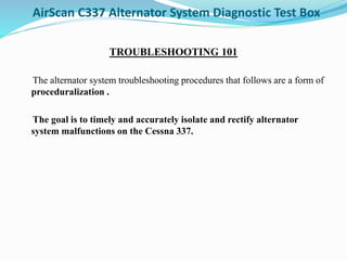 AirScan C337 Alternator System Diagnostic Test Box
TROUBLESHOOTING 101
The alternator system troubleshooting procedures that follows are a form of
proceduralization .
The goal is to timely and accurately isolate and rectify alternator
system malfunctions on the Cessna 337.
 
