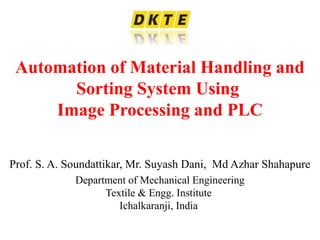 Automation of Material Handling and
Sorting System Using
Image Processing and PLC
Prof. S. A. Soundattikar, Mr. Suyash Dani, Md Azhar Shahapure
Department of Mechanical Engineering
Textile & Engg. Institute
Ichalkaranji, India
 