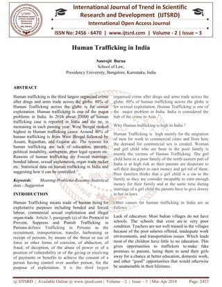 @ IJTSRD | Available Online @ www.ijtsrd.com
ISSN No: 2456
International
Research
Human Trafficking in India
Presidency
ABSTRACT
Human trafficking is the third largest organised crime
after drugs and arms trade across the globe. 80% of
Human Trafficking across the globe is for sexual
exploitation. Human trafficking is one of the major
problems in India. In 2016 about 23000 of human
trafficking case is reported in India and the no. is
increasing in each passing year. West Bengal ranked
highest in Human trafficking cases. Around 40% of
human trafficking is from West Bengal followed by
Assam, Rajasthan, and Gujarat etc. The reasons for
human trafficking are lack of education, poverty,
political instability, corruption, poor legal system etc.
Reasons of human trafficking are Forced marriage,
bonded labour, sexual exploitation, organ trade racket
etc. Statistical data on human trafficking
suggesting how it can be controlled.
Keywords: Meaning-Problems-Reasons
data - Suggestion
INTRODUCTION
Human Trafficking means trade of human
exploitative purposes including bonded and forced
labour, commercial sexual exploitation and illegal
organ-trade. Article 3, paragraph (a) of the
Prevent, Suppress and Punish Trafficking in
Persons defines Trafficking in Persons as the
recruitment, transportation, transfer, harbouring or
receipt of persons, by means of the threat or use of
force or other forms of coercion, of abduction, of
fraud, of deception, of the abuse of power or of a
position of vulnerability or of the giving or receiving
of payments or benefits to achieve the consent of a
person having control over another person, for the
purpose of exploitation. It is the third largest
@ IJTSRD | Available Online @ www.ijtsrd.com | Volume – 2 | Issue – 3 | Mar-Apr 2018
ISSN No: 2456 - 6470 | www.ijtsrd.com | Volume
International Journal of Trend in Scientific
Research and Development (IJTSRD)
International Open Access Journal
Human Trafficking in India
Saurojit Barua
School of Law,
Presidency University, Bangalore, Karnataka, India
Human trafficking is the third largest organised crime
after drugs and arms trade across the globe. 80% of
Human Trafficking across the globe is for sexual
exploitation. Human trafficking is one of the major
problems in India. In 2016 about 23000 of human
trafficking case is reported in India and the no. is
increasing in each passing year. West Bengal ranked
highest in Human trafficking cases. Around 40% of
human trafficking is from West Bengal followed by
Assam, Rajasthan, and Gujarat etc. The reasons for
human trafficking are lack of education, poverty,
political instability, corruption, poor legal system etc.
Reasons of human trafficking are Forced marriage,
bonded labour, sexual exploitation, organ trade racket
etc. Statistical data on human trafficking in India and
Reasons-Statistical
Human Trafficking means trade of human being for
exploitative purposes including bonded and forced
commercial sexual exploitation and illegal
of the Protocol to
, Suppress and Punish Trafficking in
defines Trafficking in Persons as the
recruitment, transportation, transfer, harbouring or
receipt of persons, by means of the threat or use of
force or other forms of coercion, of abduction, of
ion, of the abuse of power or of a
position of vulnerability or of the giving or receiving
of payments or benefits to achieve the consent of a
person having control over another person, for the
It is the third largest
organised crime after drugs and arms trade across
globe. 80% of human trafficking across the globe is
for sextual exploitation. Human Trafficking is one of
the major problem in India. India is considered the
hub of the crime in Asia.
Why Human trafficking is high
Human Trafficking is high mainly for the migration
of men for work to commercial cities and from here
the demand for commercial sex is created. Woman
and girl child who are born in the poor family is
mainly the victims of Human Trafficking. Th
child born in a poor family of
India is at high risk as their parents
sell their daughter to earn money and get rid of them.
Poor families thinks that a girl child is a sin to the
family as they are consider incapable to earn enough
money for their family and at the same time during
marriage of a girl child the parents have to give dowry
to her in laws.
Other causes for human trafficking in India are as
follows:
Lack of education: Most Indian villages do
schools. The schools that
condition. Teachers are not well trained
because of the poor salaries offered, inadequate work
environments, and transportation issues. Which
most of the children have little t
gives opportunities to traffickers to
promises to parents, luring them to send their girls
away for a chance at better education, domestic work,
and other “good” opportunities that would otherwise
be unattainable in their lifetimes.
Apr 2018 Page: 2453
6470 | www.ijtsrd.com | Volume - 2 | Issue – 3
Scientific
(IJTSRD)
International Open Access Journal
me after drugs and arms trade across the
globe. 80% of human trafficking across the globe is
for sextual exploitation. Human Trafficking is one of
the major problem in India. India is considered the
Why Human trafficking is high in India ?
Human Trafficking is high mainly for the migration
of men for work to commercial cities and from here
the demand for commercial sex is created. Woman
and girl child who are born in the poor family is
mainly the victims of Human Trafficking. The girl
a poor family of the north eastern part of
their parents are desperate to
sell their daughter to earn money and get rid of them.
Poor families thinks that a girl child is a sin to the
r incapable to earn enough
money for their family and at the same time during
marriage of a girl child the parents have to give dowry
trafficking in India are as
Indian villages do not have
exist are in very poor
Teachers are not well trained in the villages
salaries offered, inadequate work
nsportation issues. Which leads
of the children have little to no education. This
to traffickers to make fake
promises to parents, luring them to send their girls
education, domestic work,
and other “good” opportunities that would otherwise
etimes.
 