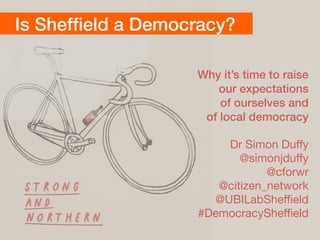 Is Shefﬁeld a Democracy?
Why it’s time to raise
our expectations  
of ourselves and  
of local democracy
Dr Simon Duﬀy

@simonjduﬀy 
@cforwr 
@citizen_network 
@UBILabSheﬃeld

#DemocracySheﬃeld
 
