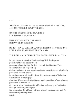 431
JOURNAL OF APPLIED BEHAVIOR ANALYSIS 2002, 35,
431–464 NUMBER 4 (WINTER 2002)
ON THE STATUS OF KNOWLEDGE
FOR USING PUNISHMENT:
IMPLICATIONS FOR TREATING
BEHAVIOR DISORDERS
DOROTHEA C. LERMAN AND CHRISTINA M. VORNDRAN
LOUISIANA STATE UNIVERSITY AND
THE LOUISIANA CENTER FOR EXCELLENCE IN AUTISM
In this paper, we review basic and applied findings on
punishment and discuss the im-
portance of conducting further research in this area. The
characteristics of responding
during punishment and numerous factors that interact with basic
processes are delineated
in conjunction with implications for the treatment of behavior
disorders in clinical pop-
ulations. We conclude that further understanding of punishment
processes is needed to
develop a highly systematic, effective technology of behavior
change, including strategies
for improving the efficacy of less intrusive procedures and for
successfully fading treat-
ment.
 