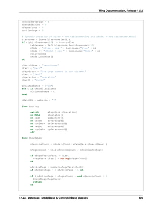 Ring Documentation, Release 1.5.2
nRecordsPerPage = 5
nRecordsCount = 0
nPagesCount = 0
nActivePage = 0
# Dynamic creation of oView = new tablenameView and oModel = new tablename.Model
classname = lower(classname(self))
if right(classname,10) = :controller
tablename = left(classname,len(classname)-10)
cCode = "oView = new " + tablename+"View" + nl
cCode += "oModel = new " + tablename+"Model" + nl
eval(cCode)
oModel.connect()
ok
cSearchName = "searchname"
cPart = "part"
cPageError = "The page number is not correct"
cLast = "last"
cOperation = "operation"
cRecID = "recid"
aColumnsNames = ["id"]
for t in oModel.aColumns
aColumnsNames + t
next
cMainURL = website + "?"
func Routing
switch aPageVars[cOperation]
on NULL showtable()
on :add addrecord()
on :save saverecord()
on :delete deleterecord()
on :edit editrecord()
on :update updaterecord()
off
func ShowTable
nRecordsCount = oModel.Count( aPageVars[cSearchName] )
nPagesCount = ceil(nRecordsCount / nRecordsPerPage)
if aPageVars[cPart] = cLast
aPageVars[cPart] = string(nPagesCount)
ok
nActivePage = number(aPageVars[cPart])
if nActivePage = 0 nActivePage = 1 ok
if ( nActivePage > nPagesCount ) and nRecordsCount > 0
ErrorMsg(cPageError)
return
ok
47.23. Database, ModelBase & ControllerBase classes 406
 
