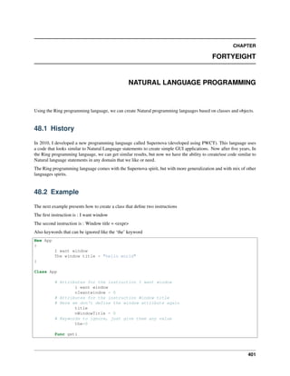 CHAPTER
FORTYEIGHT
NATURAL LANGUAGE PROGRAMMING
Using the Ring programming language, we can create Natural programming languages based on classes and objects.
48.1 History
In 2010, I developed a new programming language called Supernova (developed using PWCT). This language uses
a code that looks similar to Natural Language statements to create simple GUI applications. Now after ﬁve years, In
the Ring programming language, we can get similar results, but now we have the ability to create/use code similar to
Natural language statements in any domain that we like or need.
The Ring programming language comes with the Supernova spirit, but with more generalization and with mix of other
languages spirits.
48.2 Example
The next example presents how to create a class that deﬁne two instructions
The ﬁrst instruction is : I want window
The second instruction is : Window title = <expr>
Also keywords that can be ignored like the ‘the’ keyword
New App
{
I want window
The window title = "hello world"
}
Class App
# Attributes for the instruction I want window
i want window
nIwantwindow = 0
# Attributes for the instruction Window title
# Here we don't define the window attribute again
title
nWindowTitle = 0
# Keywords to ignore, just give them any value
the=0
func geti
401
 