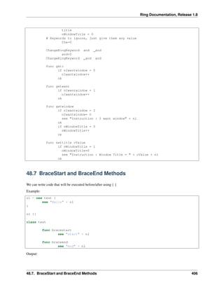 Ring Documentation, Release 1.8
title
nWindowTitle = 0
# Keywords to ignore, just give them any value
the=0
ChangeRingKeyword and _and
and=0
ChangeRingKeyword _and and
func geti
if nIwantwindow = 0
nIwantwindow++
ok
func getwant
if nIwantwindow = 1
nIwantwindow++
ok
func getwindow
if nIwantwindow = 2
nIwantwindow= 0
see "Instruction : I want window" + nl
ok
if nWindowTitle = 0
nWindowTitle++
ok
func settitle cValue
if nWindowTitle = 1
nWindowTitle=0
see "Instruction : Window Title = " + cValue + nl
ok
48.7 BraceStart and BraceEnd Methods
We can write code that will be executed before/after using { }
Example:
o1 = new test {
see "Hello" + nl
}
o1 {}
class test
func bracestart
see "start" + nl
func braceend
see "end" + nl
Output:
48.7. BraceStart and BraceEnd Methods 406
 