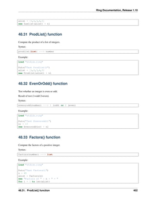Ring Documentation, Release 1.10
aList = [1,2,3,4,5]
see Sumlist(aList) + nl
48.31 ProdList() function
Compute the product of a list of integers.
Syntax:
prodlist(list) ---> number
Example:
Load "stdlib.ring"
Puts("Test Prodlist()")
aList = [1,2,3,4,5]
see Prodlist(aList) + nl
48.32 EvenOrOdd() function
Test whether an integer is even or odd.
Result of test (1=odd 2=even).
Syntax:
evenorodd(number) ---> 1 (odd) or 2 (even)
Example:
Load "stdlib.ring"
Puts("Test Evenorodd()")
nr = 17
see Evenorodd(nr) + nl
48.33 Factors() function
Compute the factors of a positive integer.
Syntax:
factors(number) ---> list
Example:
Load "stdlib.ring"
Puts("Test Factors()")
n = 45
aList = factors(n)
see "Factors of " + n + " = "
for i = 1 to len(aList)
48.31. ProdList() function 402
 