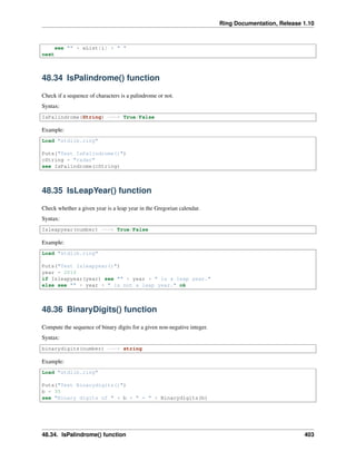 Ring Documentation, Release 1.10
see "" + aList[i] + " "
next
48.34 IsPalindrome() function
Check if a sequence of characters is a palindrome or not.
Syntax:
IsPalindrome(String) ---> True/False
Example:
Load "stdlib.ring"
Puts("Test IsPalindrome()")
cString = "radar"
see IsPalindrome(cString)
48.35 IsLeapYear() function
Check whether a given year is a leap year in the Gregorian calendar.
Syntax:
Isleapyear(number) ---> True/False
Example:
Load "stdlib.ring"
Puts("Test Isleapyear()")
year = 2016
if Isleapyear(year) see "" + year + " is a leap year."
else see "" + year + " is not a leap year." ok
48.36 BinaryDigits() function
Compute the sequence of binary digits for a given non-negative integer.
Syntax:
binarydigits(number) ---> string
Example:
Load "stdlib.ring"
Puts("Test Binarydigits()")
b = 35
see "Binary digits of " + b + " = " + Binarydigits(b)
48.34. IsPalindrome() function 403
 