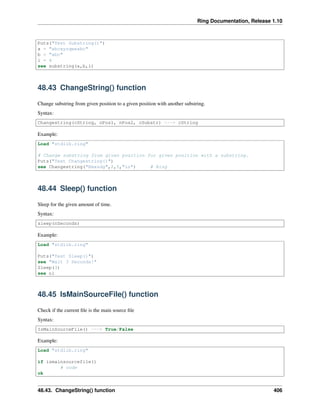 Ring Documentation, Release 1.10
Puts("Test Substring()")
a = "abcxyzqweabc"
b = "abc"
i = 4
see substring(a,b,i)
48.43 ChangeString() function
Change substring from given position to a given position with another substring.
Syntax:
Changestring(cString, nPos1, nPos2, cSubstr) ---> cString
Example:
Load "stdlib.ring"
# Change substring from given position for given position with a substring.
Puts("Test Changestring()")
see Changestring("Rmasdg",2,5,"in") # Ring
48.44 Sleep() function
Sleep for the given amount of time.
Syntax:
sleep(nSeconds)
Example:
Load "stdlib.ring"
Puts("Test Sleep()")
see "Wait 3 Seconds!"
Sleep(3)
see nl
48.45 IsMainSourceFile() function
Check if the current ﬁle is the main source ﬁle
Syntax:
IsMainSourceFile() ---> True/False
Example:
Load "stdlib.ring"
if ismainsourcefile()
# code
ok
48.43. ChangeString() function 406
 