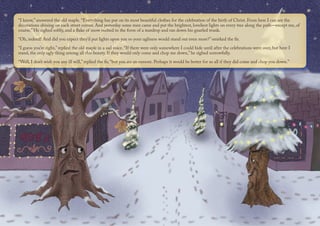 “I know,” answered the old maple. “Everything has put on its most beautiful clothes for the celebration of the birth of Christ. From here I can see the
decorations shining on each street corner. And yesterday some men came and put the brightest, loveliest lights on every tree along the path—except me, of
course.” He sighed softly, and a flake of snow melted in the form of a teardrop and ran down his gnarled trunk.
“Oh, indeed! And did you expect they’d put lights upon you so your ugliness would stand out even more?” smirked the fir.
“I guess you’re right,” replied the old maple in a sad voice. “If there were only somewhere I could hide until after the celebrations were over, but here I
stand, the only ugly thing among all this beauty. If they would only come and chop me down,” he sighed sorrowfully.
“Well, I don’t wish you any ill will,” replied the fir, “but you are an eyesore. Perhaps it would be better for us all if they did come and chop you down.”
 