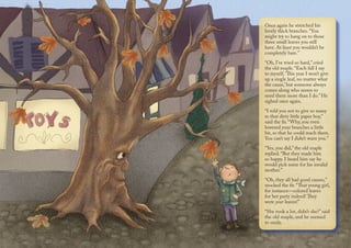 Once again he stretched his
lovely thick branches. “You
might try to hang on to those
three small leaves you still
have. At least you wouldn’t be
completely bare.”
“Oh, I’ve tried so hard,” cried
the old maple. “Each fall I say
to myself, ‘This year I won’t give
up a single leaf, no matter what
the cause,’ but someone always
comes along who seems to
need them more than I do.” He
sighed once again.
“I told you not to give so many
to that dirty little paper boy,”
said the fir. “Why, you even
lowered your branches a little
bit, so that he could reach them.
You can’t say I didn’t warn you.”
“Yes, you did,” the old maple
replied. “But they made him
so happy. I heard him say he
would pick some for his invalid
mother.”
“Oh, they all had good causes,”
mocked the fir. “That young girl,
for instance—colored leaves
for her party indeed! They
were your leaves!”
“She took a lot, didn’t she?” said
the old maple, and he seemed
to smile.
 