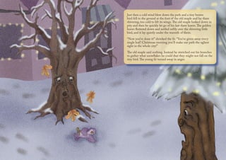 Just then a cold wind blew down the path and a tiny brown
bird fell to the ground at the foot of the old maple and lay there
shivering, too cold to lift its wings.The old maple looked down in
pity and then he quickly let go of his last three leaves.The golden
leaves fluttered down and settled softly over the shivering little
bird, and it lay quietly under the warmth of them.
“Now you’ve done it!” shrieked the fir. “You’ve given away every
single leaf! Christmas morning you’ll make our path the ugliest
sight in the whole city!”
The old maple said nothing. Instead he stretched out his branches
to gather what snowflakes he could that they might not fall on the
tiny bird.The young fir turned away in anger.
 